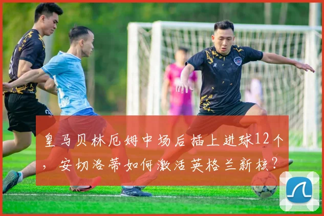 皇马贝林厄姆中场后插上进球12个,安切洛蒂如何激活英格兰新核?