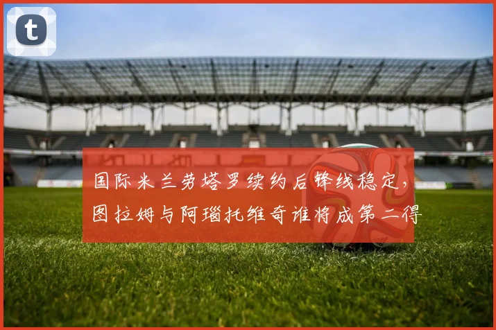 国际米兰劳塔罗续约后锋线稳定，图拉姆与阿瑙托维奇谁将成第二得分点