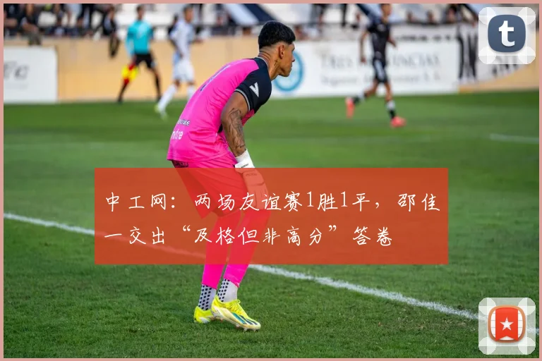 中工网：两场友谊赛1胜1平，邵佳一交出“及格但非高分”答卷