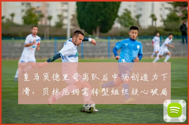 皇马莫德里奇离队后中场创造力下滑，贝林厄姆需转型组织核心破局
